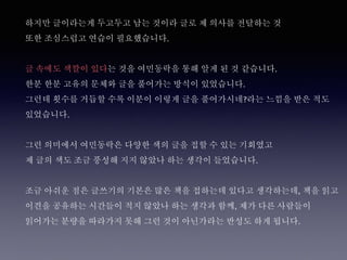 하지만 글이라는게 두고두고 남는 것이라 글로 제 의사를 전달하는 것
또한 조심스럽고 연습이 필요했습니다.
글 속에도 색깔이 있다는 것을 여민동락을 통해 알게 된 것 같습니다.
한분 한분 고유의 문체와 글을 풀어가는 방식이 있었습니다.
그런데 횟수를 거듭할 수록 이분이 이렇게 글을 풀어가시네?라는 느낌을 받은 적도
있었습니다.
그런 의미에서 여민동락은 다양한 색의 글을 접할 수 있는 기회였고
제 글의 색도 조금 풍성해 지지 않았나 하는 생각이 들었습니다.
조금 아쉬운 점은 글쓰기의 기본은 많은 책을 접하는데 있다고 생각하는데, 책을 읽고
이견을 공유하는 시간들이 적지 않았나 하는 생각과 함께, 제가 다른 사람들이
읽어가는 분량을 따라가지 못해 그런 것이 아닌가라는 반성도 하게 됩니다.
 