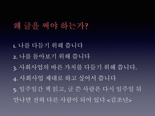왜 글을 써야 하는가?
1. 나를 다듬기 위해 씁니다
2. 나를 돌아보기 위해 씁니다
3. 사회사업의 바른 가치를 다듬기 위해 씁니다.
4. 사회사업 제대로 하고 싶어서 씁니다
5. 일주일간 책 읽고, 글 쓴 사람은 다시 일주일 뒤
만나면 전혀 다른 사람이 되어 있다 <김조년>
 
