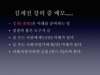 김세진 강의 중 메모(2015.5.1)
• 성찰( 省察)은 미래를 준비하는 일
• 성찰의 좋은 도구가 글
• 글 쓰는 사람에게는(만) 미래가 있다
• 글 쓰는 사회사업가에게(만) 미래가 있다
• 사회사업가라면 글을 (반드시)쓰야 한다
 