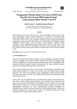 Scientific Journal of Informatics
Vol. 1, No. 2, November 2014
p-ISSN 2407-7658 http://journal.unnes.ac.id/nju/index.php/sji e-ISSN 2460-0040
161
Penggunaan Metode Depth First Search (DFS) dan
Breadth First Search (BFS) pada Strategi
Game Kamen Rider Decade Versi 0.3
Budi Prasetiyo1
, Maulidia Rahmah Hidayah2
1,2
Program Studi Teknik Informatika, FMIPA Unnes,
Email: 1
prasemath@gmail.com, 2
maulidiarh@yahoo.com
Abstrak
Pada permainan Game Kamen Rider Decade ini sangat membutuhkan strategi yang tepat jika
ingin memenangkan dengan mudah permainan ini. Penelitian ini bertujuan untuk
mengimplementasikan metode Dept First Search (DFS) dan Breadth First Search (BFS) pada
Game Kamen Rider Decade, yang merupakan permainan dengan strategi penyelesaiannya
menggunakan metode pencarian buta (blind search). Pengumpulan data dilakukan dengan
pendekatan kualitatif dengan metode deskriptif, dimana pengujian dilakukan dengan
memainkan 3 kali masing-masing dengan metode selalu BFS dan selalu DFS. Hasil
menunjukan peluang lebih besar memenangkan permainan ini adalah dengan strategi selalu
BFS. Dimana kemampuan BFS pada permainan ini dapat berguna untuk pertahanan terhadap
musuh.
Kata Kunci: Game Kamen Rider Decade, BFS, DFS, Strategi
1. PENDAHULUAN
Pada era teknologi dan informasi sekarang ini semua penggunaan teknologi menjadi
semakin meningkat dan semakin intensif. Banyak dari anak kecil hingga orang
dewasa menghabiskan waktunya untuk bermain permainan (games). Berbagai bentuk
permainan berbasis komputer banyak bermunculan, baik yang sederhana maupun
yang bersifat kompleks dari segi aturan permainan [1].
Pada suatu permainan perlu adanya metode untuk menyelesaikan permasalahan yang
terjadi pada permainan itu. Salah satu metode yang ada adalah dengan metode
pencarian. Dan salah satu permainan yang menggunakan metode pencarian lebih
khususnya pencarian buta (blind search) dalam menyelesaikan permainannya adalah
Kamen Rider Decade.
Kamen Rider Decade merupakan game yang berasal dari Jepang. Pada permainan ini,
para Kamen Rider melawan para musuhnya yang memiliki senjata. Kesulitan dari
game ini yaitu ketika salah memilih satu langkah atau strategi maka bisa saja cepat
kalah dalam permianan ini. Untuk itu dibutuhkan adanya strategi yang baik untuk
memenangkan permainan ini. Untuk menyelesaikan persoalan permainan ini
dibutuhkan suatu metode algoritma yang efektif untuk dapat diterapkan. Dilihat dari
kesulitan permainan ini, Kamen Rider Decade ini membentuk ruang solusi yang
diorganisasikan ke dalam struktur pohon dinamis.
 