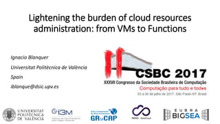 Lightening the burden of cloud resources
administration: from VMs to Functions
Ignacio Blanquer
Universitat Politècnica de València
Spain
iblanque@dsic.upv.es
 