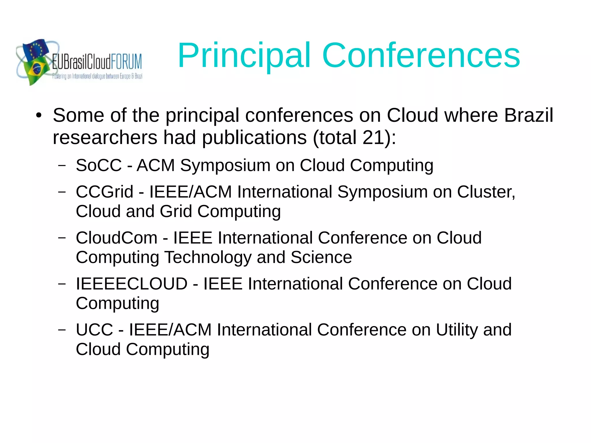 Principal Conferences
● Some of the principal conferences on Cloud where Brazil
researchers had publications (total 21):
– SoCC - ACM Symposium on Cloud Computing
– CCGrid - IEEE/ACM International Symposium on Cluster,
Cloud and Grid Computing
– CloudCom - IEEE International Conference on Cloud
Computing Technology and Science
– IEEEECLOUD - IEEE International Conference on Cloud
Computing
– UCC - IEEE/ACM International Conference on Utility and
Cloud Computing
 