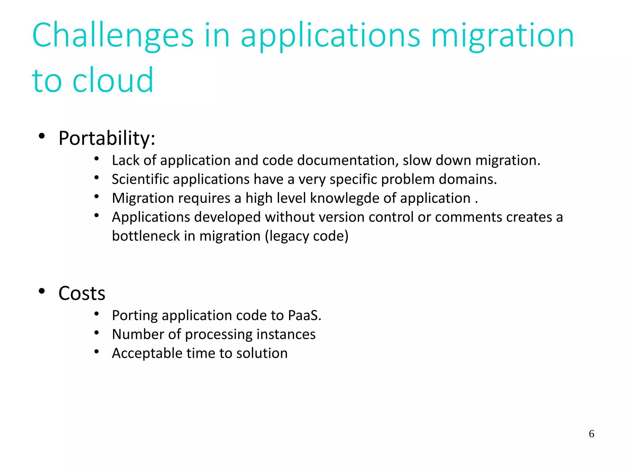 6
Challenges in applications migration
to cloud

Portability:

Lack of application and code documentation, slow down migration.

Scientific applications have a very specific problem domains.

Migration requires a high level knowlegde of application .

Applications developed without version control or comments creates a
bottleneck in migration (legacy code)

Costs

Porting application code to PaaS.

Number of processing instances

Acceptable time to solution
 