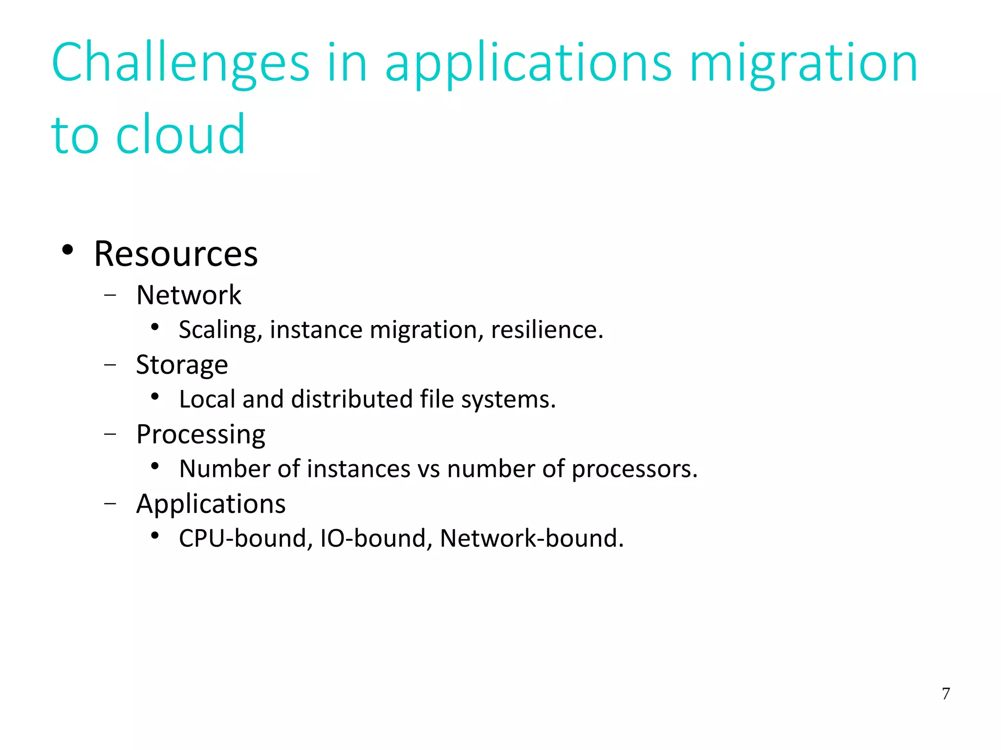 7
Challenges in applications migration
to cloud

Resources
 Network

Scaling, instance migration, resilience.
 Storage

Local and distributed file systems.
 Processing

Number of instances vs number of processors.
 Applications

CPU-bound, IO-bound, Network-bound.
 