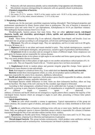5. Prokaryotic cells lack autonomous plastids, such as mitochondria, Golgi apparatus and chloroplasts.
6. Microtubular structures distinguishing for eukaryotic cells are generally absent in prokaryotes.
Chemical composition of bacteria:
1. Water - 75-85 %;
2. Dry matter–25-15 %: proteins - 50-80 % of dry matter, nucleic acid - 10-30 % of dry matter, polysaccharides -
12-18%, Lipids - 10 % of dry matter, mineral substance - 2-14 % of dry mass
3. Morphology of Bacteria
Bacteria are, for the most part, unicellular organisms lacking chlorophyll. Their biological properties and
predominant reproduction by binary fission relates them to prokaryotes. The size of bacteria is measured in
micrometres (µm) and varies from 0.1 µm (Spiroplasma, Acholeplasma) to 16-18 µm (Spirillum volutans).
Most pathogenic bacteria measure from 0.2 to 10 µm
Morphologically, bacteria possess four main forms. They are either spherical (cocci), rod-shaped
(bacteria, bacilli, and clostridia), spiral-shaped (vibrio, spirilla and spirochaetes) or thread-shaped
(actynomycetes) form.
Cocci. These forms of bacteria (Fig 2) are spherical, ellipsoidal, bean-shaped, and lancelet. Cocci are
subdivided into six groups according to cell arrangement, cell division and biological properties
1. Micrococci. The cells are arranged singly. They are saprophytes, and live in water and in air (M agilis,
M.roseus, M luteus, etc )
2. Diplococci divide in one plane and remain attached in pairs. They include meningococcus, causative
agent of epidemic cerebrospinal meningitis, and gonococcus, causative agent of gonorrhoea and blennorrhoea.
3. Streptococci divide in one plane and are arranged in chains of different length. Some streptococci are
pathogenic for humans and are responsible for various diseases.
4. Tetracoccus divides in two planes at right angles to one another and forms square groups of four cells.
They very rarely produce diseases in humans.
5. Sarcina divides in three planes at right angles to one another and produces cubical packets of 8, 16
or more cells. They are frequently found in the air. Virulent species have not been encountered.
6. Staphylococci divide in random planes and generate irregular grape-like clumps. Some species of
Staphylococci cause diseases in man and animals.
Rods. Rod-shaped or cylindrical forms (Fig. 3) are subdivided into bacteria, bacilli, and clostridia.
Bacteria include those microorganisms which, as a rule, do not produce spores (colibacillus, and
organisms responsible for enteric fever, dysentery, diphtheria, tuberculosis)
Bacilli and clostridia include organisms, which produce spores (bacilli responsible for anthrax, clostridia
are the causative agents of tetanus, anaerobic infections, etc).
Rod-shaped bacteria exhibit differences in form. Some are short (tularaemia bacillus), others are long
(anthrax bacillus). The shape of the rod’s end may be flat, rounded, sigar-shaped or bifurcated.
According to their arrangement, cylindrical forms can be subdivided into 4 groups (1) diplobacteria and
diplobacilli occurring in pairs (bacteria of pneumonia); (2) streptobacteria or streptobacilli occurring in chains
of different length (causative agents of chancroid,
anthrax), (3) bacteria and bacilli which are not arranged in a regular pattern (these comprise the majority of the
rod-shaped forms); bacteria which are arranged at angles to each other, presenting a Chinese letter pattern
(corynebacteria).
Spiral-shaped bacteria.
1. Vibrio are cells which resemble a comma in appearance. Typical representatives of this group are
Vibrio cholerae, the causative agent of cholera, and aquatic vibrio, which are widely distributed in fresh water
reservoirs.
2. Spirilla are coiled forms of bacteria exhibiting twists with one or more turns. Spirilla are rigid spiral
forms. Only one pathogenic species is known (Spirillum minus) which is responsible for a disease in humans
transmitted through the bite of rats and other rodents (rat-bite fever, sodoku).
3. Spirochaetes are flexible spiral forms. Pathogenic for human ones have turns until 3 to 25. They cause
syphilis (Treponema), relapsing fever (Borrelia) and leptospirosis (Leptospira).
Thread-shaped bacteria. This group includes actinomycetes, which produce some antibiotics and may
cause purulent diseases such as actinomycosis. Actinomycetes can branch to produce a network.
2
 