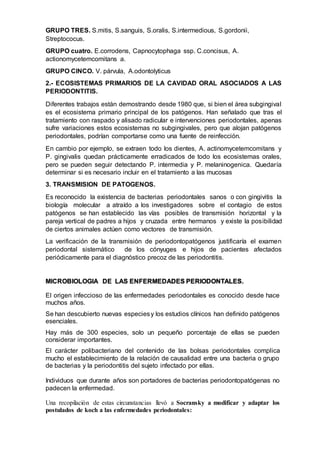 GRUPO TRES. S.mitis, S.sanguis, S.oralis, S.intermedious, S.gordonii,
Streptococus.
GRUPO cuatro. E.corrodens, Capnocytophaga ssp. C.concisus, A.
actionomycetemcomitans a.
GRUPO CINCO. V. párvula, A.odontolyticus
2.- ECOSISTEMAS PRIMARIOS DE LA CAVIDAD ORAL ASOCIADOS A LAS
PERIODONTITIS.
Diferentes trabajos están demostrando desde 1980 que, si bien el área subgingival
es el ecosistema primario principal de los patógenos. Han señalado que tras el
tratamiento con raspado y alisado radicular e intervenciones periodontales, apenas
sufre variaciones estos ecosistemas no subgingivales, pero que alojan patógenos
periodontales, podrían comportarse como una fuente de reinfección.
En cambio por ejemplo, se extraen todo los dientes, A. actinomycetemcomitans y
P. gingivalis quedan prácticamente erradicados de todo los ecosistemas orales,
pero se pueden seguir detectando P. intermedia y P. melaninogenica. Quedaría
determinar si es necesario incluir en el tratamiento a las mucosas
3. TRANSMISION DE PATOGENOS.
Es reconocido la existencia de bacterias periodontales sanos o con gingivitis la
biología molecular a atraído a los investigadores sobre el contagio de estos
patógenos se han establecido las vías posibles de transmisión horizontal y la
pareja vertical de padres a hijos y cruzada entre hermanos y existe la posibilidad
de ciertos animales actúen como vectores de transmisión.
La verificación de la transmisión de periodontopatógenos justificaría el examen
periodontal sistemático de los cónyuges e hijos de pacientes afectados
periódicamente para el diagnóstico precoz de las periodontitis.
MICROBIOLOGIA DE LAS ENFERMEDADES PERIODONTALES.
El origen infeccioso de las enfermedades periodontales es conocido desde hace
muchos años.
Se han descubierto nuevas especiesy los estudios clínicos han definido patógenos
esenciales.
Hay más de 300 especies, solo un pequeño porcentaje de ellas se pueden
considerar importantes.
El carácter polibacteriano del contenido de las bolsas periodontales complica
mucho el establecimiento de la relación de causalidad entre una bacteria o grupo
de bacterias y la periodontitis del sujeto infectado por ellas.
Individuos que durante años son portadores de bacterias periodontopatógenas no
padecen la enfermedad.
Una recopilación de estas circunstancias llevó a Socransky a modificar y adaptar los
postulados de koch a las enfermedades periodontales:
 