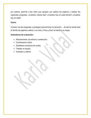 por colores, (permitir a los niños que agrupen por colores los pájaros) y realizar las
siguientes preguntas: ¿Cuántos colores hay? ¿Cuántos hay en cada familia? ¿Cuántos
hay en total?
Cierre:
Concluir con las preguntas y proseguir para terminar la narración… Al caer la noche toda
la familia de pajaritos volaron a su nido y Paco y Susi se fueron a su hogar.
Indicadores de evaluación:
 Razonamiento de adición y sustracción.
 Coordinación motriz.
 Establecer principios de conteo.
 Trabajo en equipo
 Actitudes y valores
 