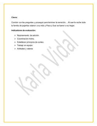 Cierre:
Concluir con las preguntas y proseguir para terminar la narración… Al caer la noche toda
la familia de pajaritos volaron a su nido y Paco y Susi se fueron a su hogar.
Indicadores de evaluación:
 Razonamiento de adición.
 Coordinación motriz.
 Establecer principios de conteo.
 Trabajo en equipo
 Actitudes y valores
EXPERIENCIA
 