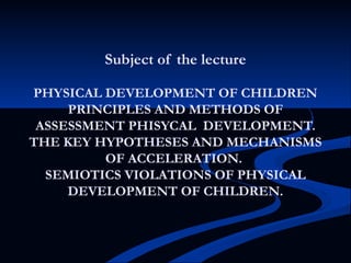 Subject of the lecture
PHYSICAL DEVELOPMENT OF CHILDREN
PRINCIPLES AND METHODS OF
ASSESSMENT PHISYCAL DEVELOPMENT.
THE KEY HYPOTHESES AND MECHANISMS
OF ACCELERATION.
SEMIOTICS VIOLATIONS OF PHYSICAL
DEVELOPMENT OF CHILDREN.
 