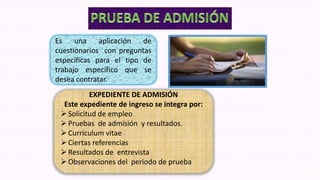 Es una aplicación de
cuestionarios con preguntas
específicas para el tipo de
trabajo específico que se
desea contratar.
EXPEDIENTE DE ADMISIÓN
Este expediente de ingreso se integra por:
Solicitud de empleo
Pruebas de admisión y resultados.
Curriculum vitae
Ciertas referencias
Resultados de entrevista
Observaciones del periodo de prueba
 