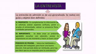 La entrevista de admisión es de uso generalizada. Se realiza con
guías y objetos bien definidos
EL PROPOSITO.- Es complementar la información de
la solicitud, aclarar aspectos confusos, poner a
prueba al entrevistado, valorar su presencia física,
cualidades personales.
ES IMPORTANTE.- Se debe crear un ambiente
agradable escuchar con atención, anotar la
impresiones en ese momento y hacer un buen cierre
PERIODOS DE PRUEBA .- Valora las habilidades y
aptitudes del trabajador, para hacer una buena
elección. Este periodo debe ser retribuido, pero hay
que decir que es un requisito para la contratación.
 