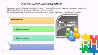 LA ADMINISTRACION DE LOS RECURSOS HUMANOS
La tarea de la administración consiste en integrar y coordinar los recursos organizacionales para alcanzar los
objetivos definidos de la manera más eficaz y eficiente posible.
Los objetivos de la administración de recursos humanos pueden dividirse en 4 objetivos primordiales:
1-Objetivos Sociales
2-Objetivos Corporativos
3-Objetivos Funcionales
4-Objetivos Personales
 