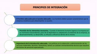 El hombre adecuado para el puesto adecuado.- Los hombres deben poseer características que la
empresa establezca para desempeñar un puesto.
Provisión de los elementos necesarios.- Cuando el elemento humano ingresa a la empresa es
un momento trascendental, pues de él dependerá su adaptación al ambiente de la empresa, su
desenvolvimiento, su desarrollo, su eficacia y eficiencia dentro de la misma
Importancia de la introducción adecuada.- Las políticas en la obtención y administración de los
recursos materiales, técnicos financieros, tienen un carácter eminentemente técnico que requiere
decisiones de personal especializado.
PRINCIPIOS DE INTEGRACIÓN
 