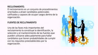 RECLUTAMIENTO.
El reclutamiento es un conjunto de procedimientos
orientados a atraer candidatos potenciales
calificados y capaces de ocupar cargos dentro de la
organización.
FUENTES DE RECLUTAMIENTO
Una de las fases más importantes del
reclutamiento la constituye la identificación, la
selección y el mantenimiento de las fuentes que
pueden utilizarse adecuadamente para hallar
candidatos que tienen probabilidades de cumplir
con los requisitos preestablecidos por la
organización.
 