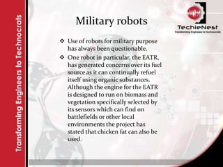 Military robots
 Use of robots for military purpose
has always been questionable.
 One robot in particular, the EATR,
has generated concerns over its fuel
source as it can continually refuel
itself using organic substances.
Although the engine for the EATR
is designed to run on biomass and
vegetation specifically selected by
its sensors which can find on
battlefields or other local
environments the project has
stated that chicken fat can also be
used.
 