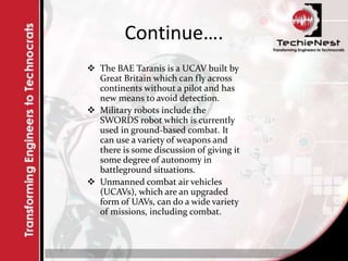 Continue….
 The BAE Taranis is a UCAV built by
Great Britain which can fly across
continents without a pilot and has
new means to avoid detection.
 Military robots include the
SWORDS robot which is currently
used in ground-based combat. It
can use a variety of weapons and
there is some discussion of giving it
some degree of autonomy in
battleground situations.
 Unmanned combat air vehicles
(UCAVs), which are an upgraded
form of UAVs, can do a wide variety
of missions, including combat.
 