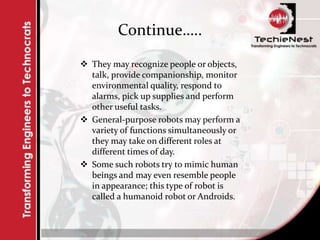 Continue…..
 They may recognize people or objects,
talk, provide companionship, monitor
environmental quality, respond to
alarms, pick up supplies and perform
other useful tasks.
 General-purpose robots may perform a
variety of functions simultaneously or
they may take on different roles at
different times of day.
 Some such robots try to mimic human
beings and may even resemble people
in appearance; this type of robot is
called a humanoid robot or Androids.
 