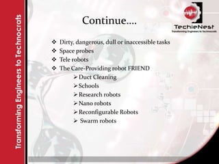 Continue….
 Dirty, dangerous, dull or inaccessible tasks
 Space probes
 Tele robots
 The Care-Providing robot FRIEND
Duct Cleaning
Schools
Research robots
Nano robots
Reconfigurable Robots
 Swarm robots
 