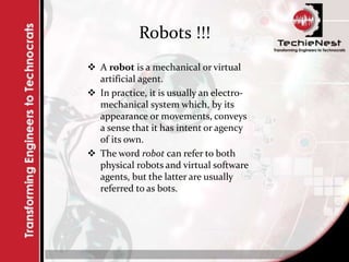 Robots !!!
 A robot is a mechanical or virtual
artificial agent.
 In practice, it is usually an electro-
mechanical system which, by its
appearance or movements, conveys
a sense that it has intent or agency
of its own.
 The word robot can refer to both
physical robots and virtual software
agents, but the latter are usually
referred to as bots.
 