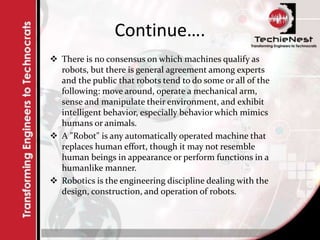 Continue….
 There is no consensus on which machines qualify as
robots, but there is general agreement among experts
and the public that robots tend to do some or all of the
following: move around, operate a mechanical arm,
sense and manipulate their environment, and exhibit
intelligent behavior, especially behavior which mimics
humans or animals.
 A "Robot" is any automatically operated machine that
replaces human effort, though it may not resemble
human beings in appearance or perform functions in a
humanlike manner.
 Robotics is the engineering discipline dealing with the
design, construction, and operation of robots.
 