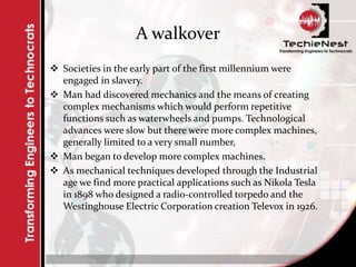 A walkover
 Societies in the early part of the first millennium were
engaged in slavery.
 Man had discovered mechanics and the means of creating
complex mechanisms which would perform repetitive
functions such as waterwheels and pumps. Technological
advances were slow but there were more complex machines,
generally limited to a very small number,
 Man began to develop more complex machines.
 As mechanical techniques developed through the Industrial
age we find more practical applications such as Nikola Tesla
in 1898 who designed a radio-controlled torpedo and the
Westinghouse Electric Corporation creation Televox in 1926.
 