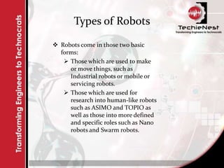 Types of Robots
 Robots come in those two basic
forms:
 Those which are used to make
or move things, such as
Industrial robots or mobile or
servicing robots.
 Those which are used for
research into human-like robots
such as ASIMO and TOPIO as
well as those into more defined
and specific roles such as Nano
robots and Swarm robots.
 