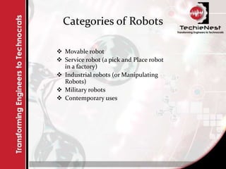 Categories of Robots
 Movable robot
 Service robot (a pick and Place robot
in a factory)
 Industrial robots (or Manipulating
Robots)
 Military robots
 Contemporary uses
 