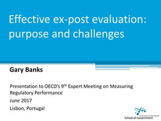Effective ex-post evaluation:
purpose and challenges
Gary Banks
Presentation to OECD’s 9th Expert Meeting on Measuring
Regulatory Performance
June 2017
Lisbon, Portugal
 
