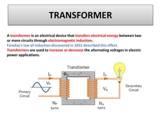 TRANSFORMER
A transformer is an electrical device that transfers electrical energy between two
or more circuits through electromagnetic induction.
Faraday's law of induction discovered in 1831 described this effect.
Transformers are used to increase or decrease the alternating voltages in electric
power applications.
 