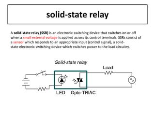 solid-state relay
A solid-state relay (SSR) is an electronic switching device that switches on or off
when a small external voltage is applied across its control terminals. SSRs consist of
a sensor which responds to an appropriate input (control signal), a solid-
state electronic switching device which switches power to the load circuitry.
 