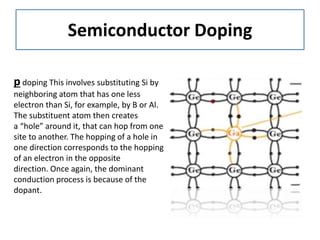 Semiconductor Doping
p doping This involves substituting Si by
neighboring atom that has one less
electron than Si, for example, by B or Al.
The substituent atom then creates
a “hole” around it, that can hop from one
site to another. The hopping of a hole in
one direction corresponds to the hopping
of an electron in the opposite
direction. Once again, the dominant
conduction process is because of the
dopant.
 