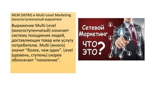 MLM (МЛМ) и Multi-Level Marketing
(многоступенчатый маркетинг
Выражение Multi-Level
(многоступенчатый) означает
систему поощрения людей,
доставляющих товар или услугу
потребителю. Multi (много)
значит "более, чем один". Level
(уровень, ступень) скорее
обозначает "поколение".
 