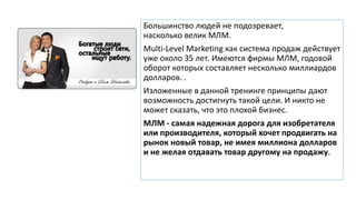 Большинство людей не подозревает,
насколько велик МЛМ.
Multi-Level Marketing как система продаж действует
уже около 35 лет. Имеются фирмы МЛМ, годовой
оборот которых составляет несколько миллиардов
долларов. .
Изложенные в данной тренинге принципы дают
возможность достигнуть такой цели. И никто не
может сказать, что это плохой бизнес.
МЛМ - самая надежная дорога для изобретателя
или производителя, который хочет продвигать на
рынок новый товар, не имея миллиона долларов
и не желая отдавать товар другому на продажу.
 