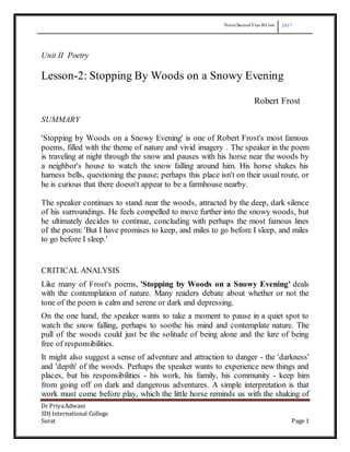 Notes SecondYear B Com 2017
Dr PriyaAdwani
SDJ International College
Surat Page 1
Unit II Poetry
Lesson-2: Stopping By Woods on a Snowy Evening
Robert Frost
SUMMARY
'Stopping by Woods on a Snowy Evening' is one of Robert Frost's most famous
poems, filled with the theme of nature and vivid imagery . The speaker in the poem
is traveling at night through the snow and pauses with his horse near the woods by
a neighbor's house to watch the snow falling around him. His horse shakes his
harness bells, questioning the pause; perhaps this place isn't on their usual route, or
he is curious that there doesn't appear to be a farmhouse nearby.
The speaker continues to stand near the woods, attracted by the deep, dark silence
of his surroundings. He feels compelled to move further into the snowy woods, but
he ultimately decides to continue, concluding with perhaps the most famous lines
of the poem: 'But I have promises to keep, and miles to go before I sleep, and miles
to go before I sleep.'
CRITICAL ANALYSIS
Like many of Frost's poems, 'Stopping by Woods on a Snowy Evening' deals
with the contemplation of nature. Many readers debate about whether or not the
tone of the poem is calm and serene or dark and depressing.
On the one hand, the speaker wants to take a moment to pause in a quiet spot to
watch the snow falling, perhaps to soothe his mind and contemplate nature. The
pull of the woods could just be the solitude of being alone and the lure of being
free of responsibilities.
It might also suggest a sense of adventure and attraction to danger - the 'darkness'
and 'depth' of the woods. Perhaps the speaker wants to experience new things and
places, but his responsibilities - his work, his family, his community - keep him
from going off on dark and dangerous adventures. A simple interpretation is that
work must come before play, which the little horse reminds us with the shaking of
 