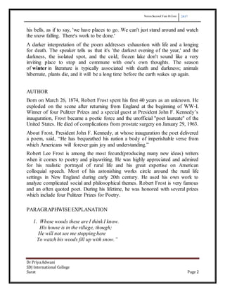 Notes SecondYear B Com 2017
Dr PriyaAdwani
SDJ International College
Surat Page 2
his bells, as if to say, 'we have places to go. We can't just stand around and watch
the snow falling. There's work to be done.'
A darker interpretation of the poem addresses exhaustion with life and a longing
for death. The speaker tells us that it's 'the darkest evening of the year,' and the
darkness, the isolated spot, and the cold, frozen lake don't sound like a very
inviting place to stop and commune with one's own thoughts. The season
of winter in literature is typically associated with death and darkness; animals
hibernate, plants die, and it will be a long time before the earth wakes up again.
AUTHOR
Born on March 26, 1874, Robert Frost spent his first 40 years as an unknown. He
exploded on the scene after returning from England at the beginning of WW-I.
Winner of four Pulitzer Prizes and a special guest at President John F. Kennedy’s
inauguration, Frost became a poetic force and the unofficial "poet laureate" of the
United States. He died of complications from prostate surgery on January 29, 1963.
About Frost, President John F. Kennedy, at whose inauguration the poet delivered
a poem, said, “He has bequeathed his nation a body of imperishable verse from
which Americans will forever gain joy and understanding.”
Robert Lee Frost is among the most fecund(producing many new ideas) writers
when it comes to poetry and playwriting. He was highly appreciated and admired
for his realistic portrayal of rural life and his great expertise on American
colloquial speech. Most of his astonishing works circle around the rural life
settings in New England during early 20th century. He used his own work to
analyze complicated social and philosophical themes. Robert Frost is very famous
and an often quoted poet. During his lifetime, he was honored with several prizes
which include four Pulitzer Prizes for Poetry.
PARAGRAPHWISEEXPLANATION
1. Whose woods these are I think I know.
His house is in the village, though;
He will not see me stopping here
To watch his woods fill up with snow.”
 