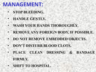 MANAGEMENT:
• STOP BLEEDING.
• HANDLE GENTLY.
• WASH YOUR HANDS THOROUGHLY.
• REMOVE ANY FOREIGN BODY, IF POSSIBLE.
• DO NOT REMOVE EMBEDDED OBJECTS.
• DON’T DISTURB BLOOD CLOTS.
• PLACE CLEAN DRESSING & BANDAGE
FIRMLY.
• SHIFT TO HOSPITAL.
 
