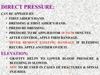 DIRECT PRESSURE:
CAN BE APPLIED BY:
• FIRST AIDER’S HAND.
• DRESSING & FIRST AIDER’S HAND.
• PRESSURE DRESSING.
• PRESSURE TO BE APPLIED FOR 10 TO 30 MINUTES.
• AFTER CONTROL, APPLY FIRM BANDAGE.
• NEVER REMOVE EXISTING BANDAGE IF BLEEDING
RECURS. APPLY ANOTHER OVER IT.
ELEVATION:
• GRAVITY HELPS TO LOWER BLOOD PRESSURE &
BLEEDING IS SLOWED.
• NOT TO BE USED IN CASES OF FRACTURES & SPINAL
INJURIES.
 