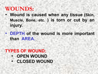 WOUNDS:
• Wound is caused when any tissue (Skin,
Muscle, Bone, etc. ) is torn or cut by an
injury.
• DEPTH of the wound is more important
than AREA.
TYPES OF WOUND:
• OPEN WOUND
• CLOSED WOUND
 