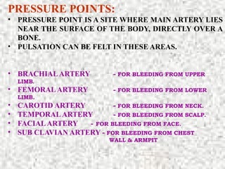 PRESSURE POINTS:
• PRESSURE POINT IS A SITE WHERE MAIN ARTERY LIES
NEAR THE SURFACE OF THE BODY, DIRECTLY OVER A
BONE.
• PULSATION CAN BE FELT IN THESE AREAS.
• BRACHIALARTERY - FOR BLEEDING FROM UPPER
LIMB.
• FEMORALARTERY - FOR BLEEDING FROM LOWER
LIMB.
• CAROTID ARTERY - FOR BLEEDING FROM NECK.
• TEMPORALARTERY - FOR BLEEDING FROM SCALP.
• FACIALARTERY - FOR BLEEDING FROM FACE.
• SUB CLAVIAN ARTERY - FOR BLEEDING FROM CHEST
WALL & ARMPIT
 