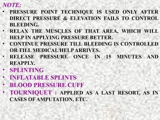NOTE:
• PRESSURE POINT TECHNIQUE IS USED ONLY AFTER
DIRECT PRESSURE & ELEVATION FAILS TO CONTROL
BLEEDING.
• RELAX THE MUSCLES OF THAT AREA, WHICH WILL
HELP IN APPLYING PRESSURE BETTER.
• CONTINUE PRESSURE TILL BLEEDING IS CONTROLLED
OR TILL MEDICAL HELPARRIVES.
• RELEASE PRESSURE ONCE IN 15 MINUTES AND
REAPPLY.
• SPLINTING
• INFLATABLE SPLINTS
• BLOOD PRESSURE CUFF
• TOURNIQUET : APPLIED AS A LAST RESORT, AS IN
CASES OF AMPUTATION, ETC.
 