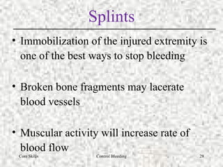 Core Skills Control Bleeding 28
Splints
• Immobilization of the injured extremity is
one of the best ways to stop bleeding
• Broken bone fragments may lacerate
blood vessels
• Muscular activity will increase rate of
blood flow
 