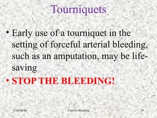 Core Skills Control Bleeding 29
Tourniquets
• Early use of a tourniquet in the
setting of forceful arterial bleeding,
such as an amputation, may be life-
saving
• STOP THE BLEEDING!
 
