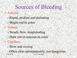 Core Skills Control Bleeding 4
Sources of Bleeding
• Arterial
- Rapid, profuse and pulsating
- Bright red in color
• Venous
- Steady flow, nonpulsating
- Dark red or maroon in color
• Capillary
- Slow and oozing
- Often clots spontaneously, not dangerous
 