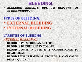 BLEEDING:
• BLEEDING RESULTS DUE TO RUPTURE OF
BLOOD VESSELS.
TYPES OF BLEEDING:
• EXTERNAL BLEEDING
• INTERNAL BLEEDING
VARIETIES OF BLEEDING:
ARTERIAL BLEEDING:
• BLOOD COMES FROM AN ARTERY.
• BLOOD IS BRIGHT RED IN COLOUR.
• BLOOD COMES IN JETS & IT CORRESPONDS TO
HEART BEAT.
• BLOOD LOSS IS RAPID & PROFUSE & CAN CAUSE
DEATH QUICKLY.
 