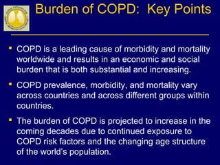 Burden of COPD: Key Points
 COPD is a leading cause of morbidity and mortality
worldwide and results in an economic and social
burden that is both substantial and increasing.
 COPD prevalence, morbidity, and mortality vary
across countries and across different groups within
countries.
 The burden of COPD is projected to increase in the
coming decades due to continued exposure to
COPD risk factors and the changing age structure
of the world’s population.
 
