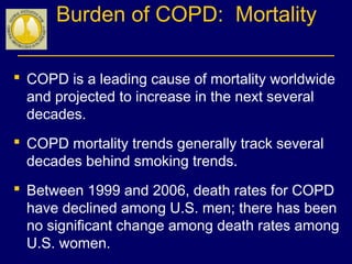 Burden of COPD: Mortality
 COPD is a leading cause of mortality worldwide
and projected to increase in the next several
decades.
 COPD mortality trends generally track several
decades behind smoking trends.
 Between 1999 and 2006, death rates for COPD
have declined among U.S. men; there has been
no significant change among death rates among
U.S. women.
 