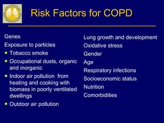 Risk Factors for COPD
Lung growth and development
Oxidative stress
Gender
Age
Respiratory infections
Socioeconomic status
Nutrition
Comorbidities
Genes
Exposure to particles
● Tobacco smoke
● Occupational dusts, organic
and inorganic
● Indoor air pollution from
heating and cooking with
biomass in poorly ventilated
dwellings
● Outdoor air pollution
 