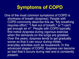 Symptoms of COPD
One of the most common symptoms of COPD is
shortness of breath (dyspnea). People with
COPD commonly describe this as: "My breathing
requires effort," "I feel out of breath," or "I can't
get enough air in". People with COPD typically
first notice dyspnea during vigorous exercise
when the demands on the lungs are greatest.
Over the years, dyspnea tends to get gradually
worse so that it can occur during milder,
everyday activities such as housework. In the
advanced stages of COPD, dyspnea can become
so bad that it occurs during rest and is constantly
present.
 