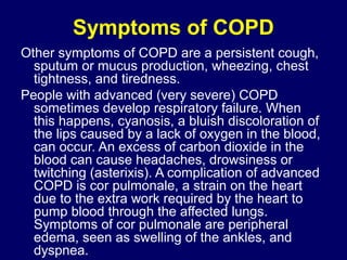 Symptoms of COPD
Other symptoms of COPD are a persistent cough,
sputum or mucus production, wheezing, chest
tightness, and tiredness.
People with advanced (very severe) COPD
sometimes develop respiratory failure. When
this happens, cyanosis, a bluish discoloration of
the lips caused by a lack of oxygen in the blood,
can occur. An excess of carbon dioxide in the
blood can cause headaches, drowsiness or
twitching (asterixis). A complication of advanced
COPD is cor pulmonale, a strain on the heart
due to the extra work required by the heart to
pump blood through the affected lungs.
Symptoms of cor pulmonale are peripheral
edema, seen as swelling of the ankles, and
dyspnea.
 