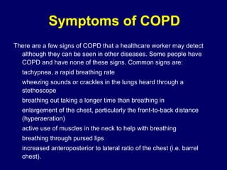 Symptoms of COPD
There are a few signs of COPD that a healthcare worker may detect
although they can be seen in other diseases. Some people have
COPD and have none of these signs. Common signs are:
tachypnea, a rapid breathing rate
wheezing sounds or crackles in the lungs heard through a
stethoscope
breathing out taking a longer time than breathing in
enlargement of the chest, particularly the front-to-back distance
(hyperaeration)
active use of muscles in the neck to help with breathing
breathing through pursed lips
increased anteroposterior to lateral ratio of the chest (i.e. barrel
chest).
 